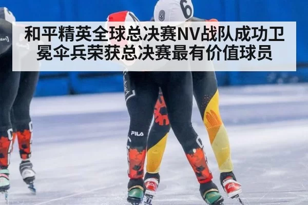 和平精英全球总决赛NV战队成功卫冕伞兵荣获总决赛最有价值球员
