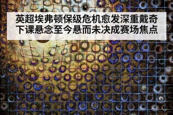 英超埃弗顿保级危机愈发深重戴奇下课悬念至今悬而未决成赛场焦点